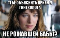 тебе объяснить прием у гинеколога не рожавшей бабы?