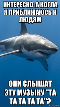 интересно, а когла я приближаюсь к людям они слышат эту музыку "та та та та та"?