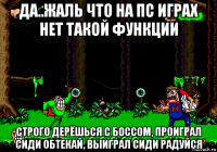 да..жаль что на пс играх нет такой функции строго дерёшься с боссом, проиграл сиди обтекай, выиграл сиди радуйся