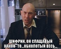  шифрин, он слащавый какой- то...обколотый весь...