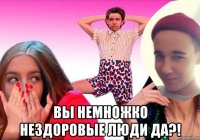  вы немножко нездоровые люди да?!