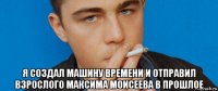  я создал машину времени и отправил взрослого максима моисеева в прошлое
