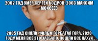 2002 год умер сергей бодров, 2003 максим моисеев 2005 год сняли фильм горбатая гора, 2020 году меня все это заебало, пошли все нахуй