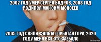 2002 год умер сергей бодров, 2003 год родился максим моисеев 2005 год сняли фильм горбатая гора, 2020 году меня все это заебало