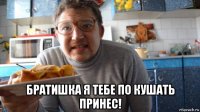 братишка я тебе по кушать принес!