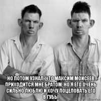  но потом узнал, что максим моисеев приходится мне братом, но я его очень сильно люблю и хочу поцеловать его в губы