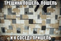 трещина пошёль, пошёль и к соседу пришёль