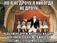но я не дрочу я никогда не дрочу ведь у меня другие интересы, и я шучу и на хую верчу я не могу иначе да потому что родом из одессы