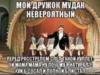 мой дружок мудак невероятный перед расстрелом спел такой куплет: ой мама мама ну почему я натурал?! хуи б сосал и попкой блистал