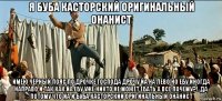я буба касторский оригинальный онанист имею чёрный пояс по дрочке господа дрочу йа на лево но ебу иногда направо и так как йа ебу уже никто не может ебать а все почему?!..да потому что йа и буба касторский оригинальный онанист
