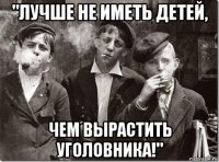 "лучше не иметь детей, чем вырастить уголовника!"