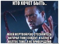 кто хочет быть.. моей жертвой?!.не стесняйтесь, натурал тоже сойдут, и белое и желтое тоже..я не привередлив