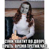  суки, хватит во дворе орать, время третий час