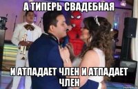 а типерь свадебная и атпадает член и атпадает член