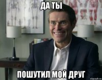 да ты пошутил мой друг