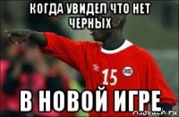 когда увидел что нет черных в новой игре