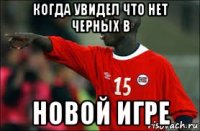 когда увидел что нет черных в новой игре