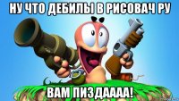 ну что дебилы в рисовач ру вам пиздаааа!
