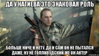 да у нагиева это знаковая роль больше ниче и нету, да и сам он не пытался даже, ну не голливудский же он актер
