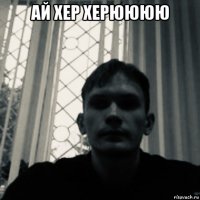 ай хер херюююю 
