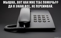 мышка.. вот как мне тебе помочь?? да я знаю все.. не переживай. 
