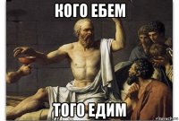кого ебем того едим