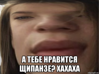  а тебе нравится щипанзе? хахаха