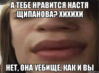 а тебе нравится настя щипанова? хихихи нет, она уебище, как и вы