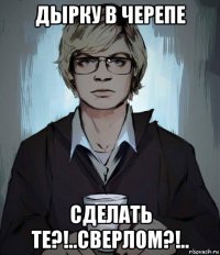 дырку в черепе сделать те?!..сверлом?!..