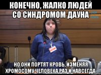 конечно, жалко людей со синдромом дауна но они портят кровь, изменяя хромосому человека раз и навсегда