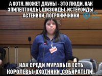 а хотя, может дауны - это люди, как эпилептоиды, шизоиды, истероиды, астеники, пограничники как среди муравьев есть королевы, охотники, собиратели...