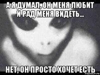 а я думал, он меня любит и рад меня видеть... нет, он просто хочет есть