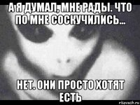 а я думал, мне рады. что по мне соскучились... нет. они просто хотят есть