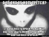 а чё она об ногу трётся? это она поесть просит. а я думал, она хочет быть моим друшом... нет, они так поесть просят