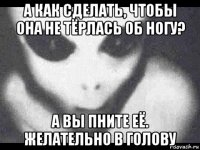 а как сделать, чтобы она не тёрлась об ногу? а вы пните её. желательно в голову
