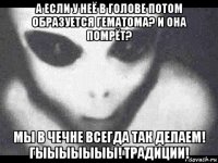 а если у неё в голове потом образуется гематома? и она помрёт? мы в чечне всегда так делаем! гыыыыыыы! традиции!