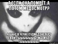 а если она помрёт, а потом медосмотр? а у нас в чечне судмедэксперт свой! гыыыыыыы! махмуд! гыыыыыыы!