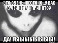 это очень жестоко...у вас в чечне так принято? да! гыыыыыыыы!