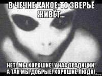 в чечне какое-то зверьё живёт... нет! мы хорошие! у нас традиции! а так мы добрые! хорошие люди!