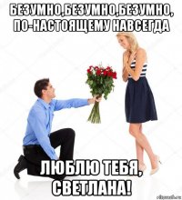 безумно,безумно,безумно, по-настоящему навсегда люблю тебя, светлана!