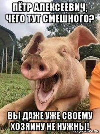 пётр алексеевич, чего тут смешного? вы даже уже своему хозяину не нужны!