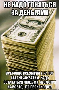 не надо гоняться за деньгами все равно все умрем и на тот свет не захватим. надо оставаться людьми. несмотря на все то, что происходит!