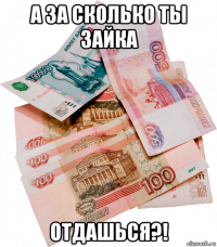 а за сколько ты зайка отдашься?!
