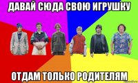 давай сюда свою игрушку отдам только родителям