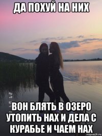 да похуй на них вон блять в озеро утопить нах и дела с курабье и чаем нах