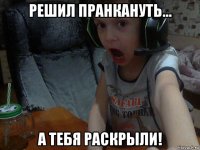 решил пранкануть... а тебя раскрыли!