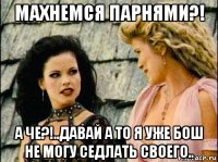 махнемся парнями?! а че?!..давай а то я уже бош не могу седлать своего..