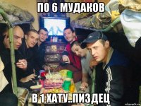по 6 мудаков в 1 хату..пиздец