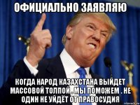 официально заявляю когда народ казахстана выйдет массовой толпой . мы поможем . не один не уйдёт от правосудия
