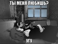 ты меня любишь? угу